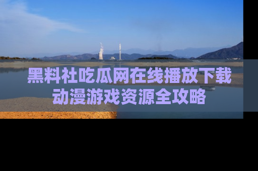黑料社吃瓜网在线播放下载动漫游戏资源全攻略