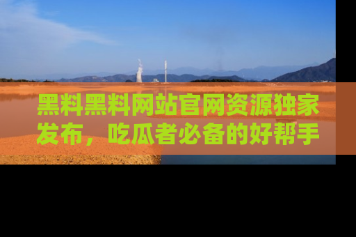 黑料黑料网站官网资源独家发布，吃瓜者必备的好帮手