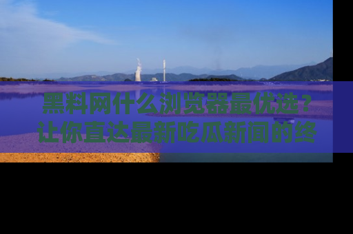 黑料网什么浏览器最优选？让你直达最新吃瓜新闻的终极指南！