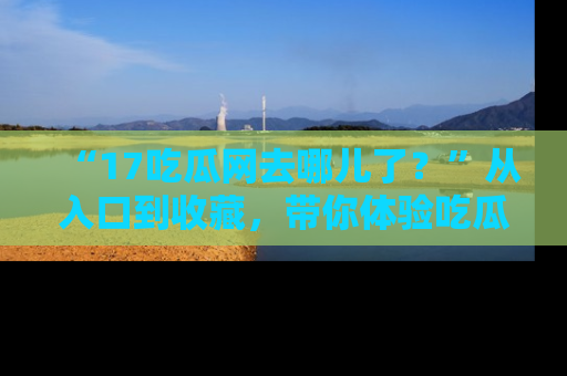 “17吃瓜网去哪儿了?”从入口到收藏,带你体验吃瓜新风潮!
