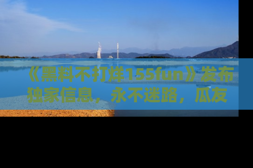 《黑料不打烊155fun》发布独家信息,永不迷路,瓜友们的最佳选择!