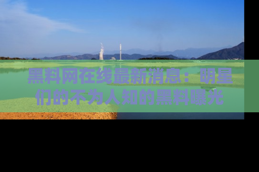 黑料网在线最新消息：明星们的不为人知的黑料曝光