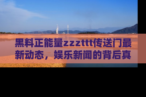 黑料正能量zzzttt传送门最新动态,娱乐新闻的背后真相尽在此处!