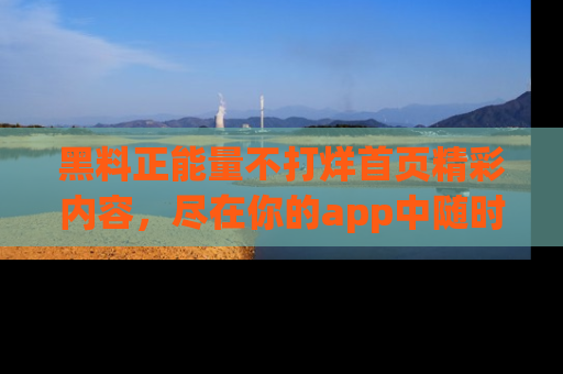 黑料正能量不打烊首页精彩内容,尽在你的app中随时观看