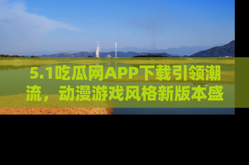 5.1吃瓜网APP下载引领潮流,动漫游戏风格新版本盛情发布!