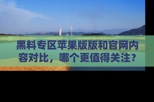 黑料专区苹果版版和官网内容对比，哪个更值得关注？