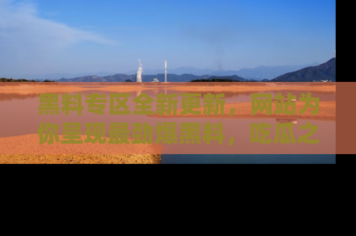 黑料专区全新更新，网站为你呈现最劲爆黑料，吃瓜之旅从这里开始！