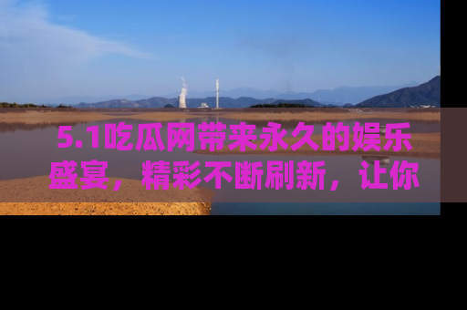 5.1吃瓜网带来永久的娱乐盛宴,精彩不断刷新,让你乐在其中