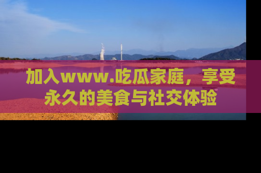 加入www.吃瓜家庭，享受永久的美食与社交体验