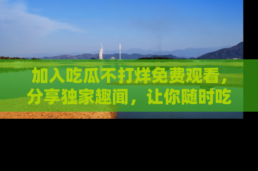 加入吃瓜不打烊免费观看，分享独家趣闻，让你随时吃瓜不停！