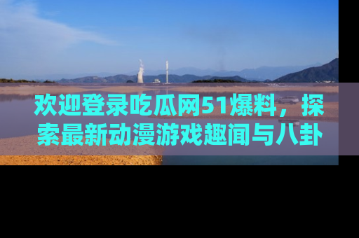 欢迎登录吃瓜网51爆料，探索最新动漫游戏趣闻与八卦！
