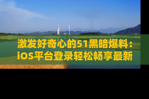 激发好奇心的51黑暗爆料：iOS平台登录轻松畅享最新八卦，刷新你的宠儿清单！