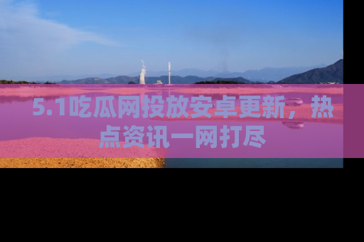 5.1吃瓜网投放安卓更新,热点资讯一网打尽