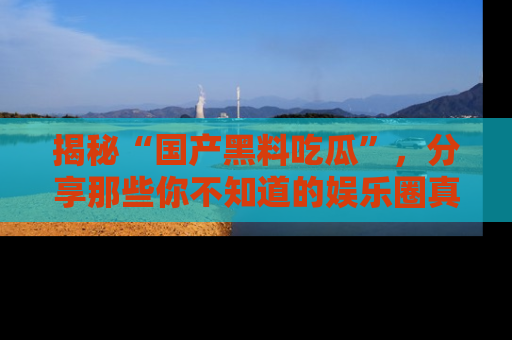揭秘“国产黑料吃瓜”，分享那些你不知道的娱乐圈真实内幕！