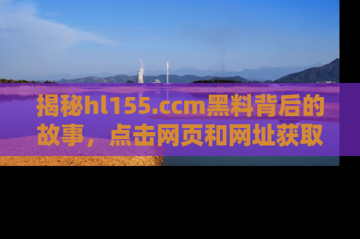 揭秘hl155.ccm黑料背后的故事，点击网页和网址获取第一手资料