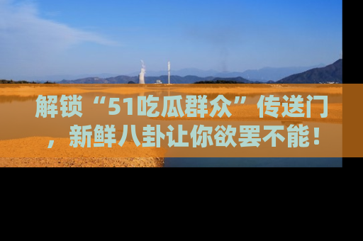 解锁“51吃瓜群众”传送门，新鲜八卦让你欲罢不能！