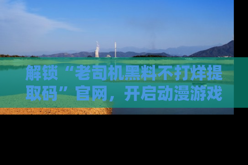 解锁“老司机黑料不打烊提取码”官网，开启动漫游戏的新次元之旅！