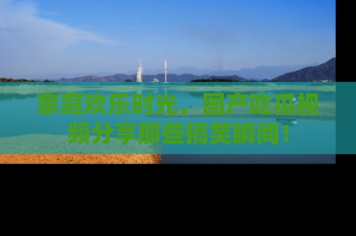 家庭欢乐时光，国产吃瓜视频分享那些搞笑瞬间！