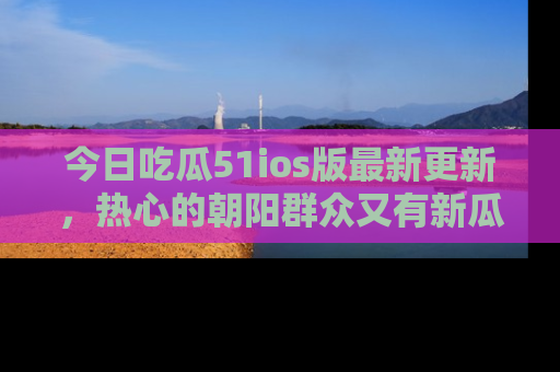 今日吃瓜51ios版最新更新，热心的朝阳群众又有新瓜要分享啦！