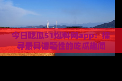 今日吃瓜51爆料网app：探寻最具话题性的吃瓜趣闻