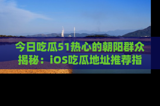 今日吃瓜51热心的朝阳群众揭秘：iOS吃瓜地址推荐指南！