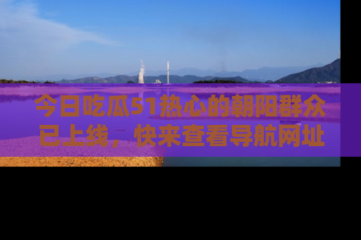 今日吃瓜51热心的朝阳群众已上线，快来查看导航网址，获取最新吃瓜资讯！