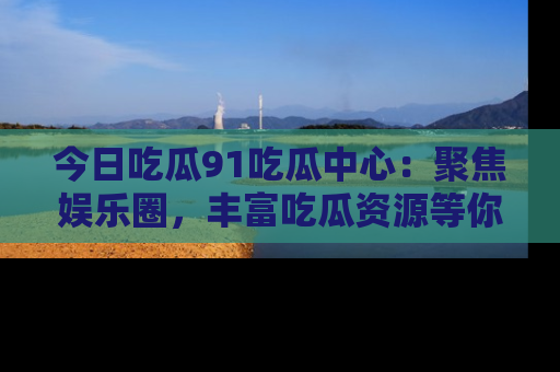 今日吃瓜91吃瓜中心：聚焦娱乐圈，丰富吃瓜资源等你解锁