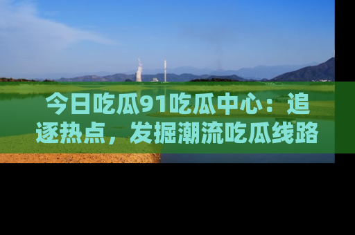今日吃瓜91吃瓜中心：追逐热点，发掘潮流吃瓜线路！