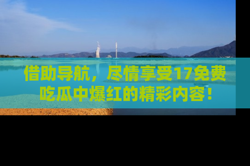 借助导航，尽情享受17免费吃瓜中爆红的精彩内容！