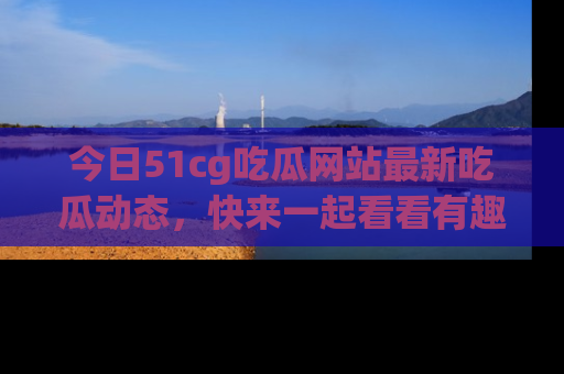 今日51cg吃瓜网站最新吃瓜动态，快来一起看看有趣的事情！