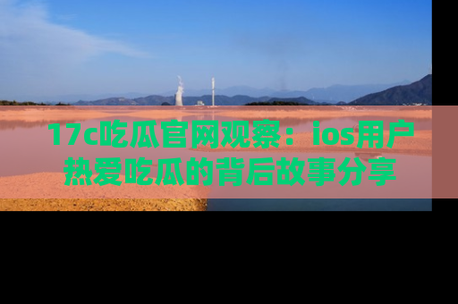 17c吃瓜官网观察：ios用户热爱吃瓜的背后故事分享