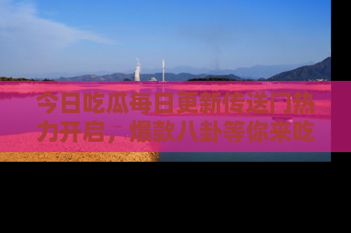 今日吃瓜每日更新传送门热力开启，爆款八卦等你来吃瓜