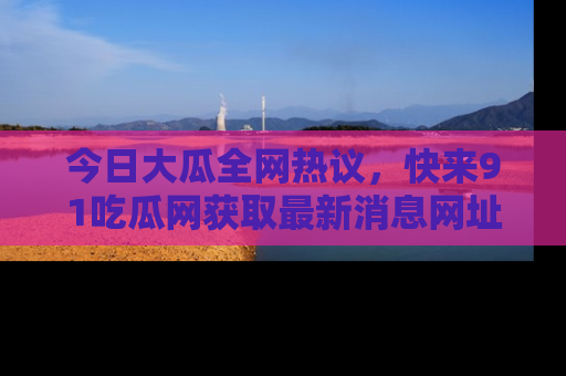 今日大瓜全网热议，快来91吃瓜网获取最新消息网址