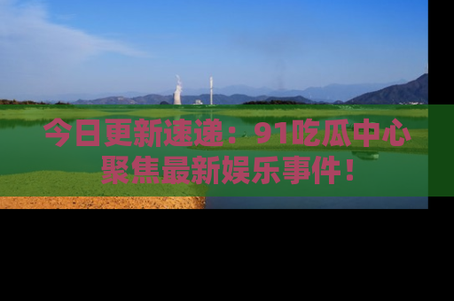 今日更新速递：91吃瓜中心聚焦最新娱乐事件！