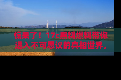 惊呆了！17c黑料爆料带你进入不可思议的真相世界，赶快看链接！