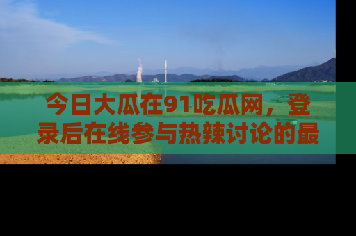 今日大瓜在91吃瓜网，登录后在线参与热辣讨论的最佳去处！