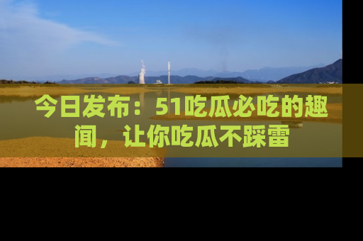 今日发布：51吃瓜必吃的趣闻，让你吃瓜不踩雷