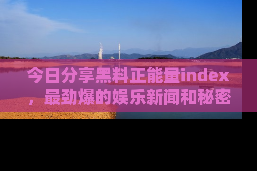 今日分享黑料正能量index，最劲爆的娱乐新闻和秘密等你来发现！
