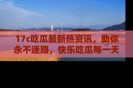 17c吃瓜最新热资讯，助你永不迷路，快乐吃瓜每一天！