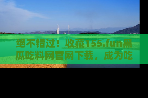 绝不错过！收藏155.fun黑瓜吃料网官网下载，成为吃瓜达人！