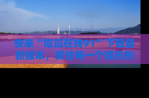 快来“吃瓜在线91”下载最新版本，抓住每一个娱乐热点的精彩瞬间！