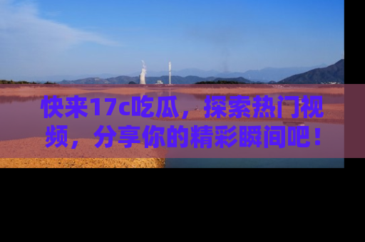 快来17c吃瓜，探索热门视频，分享你的精彩瞬间吧！