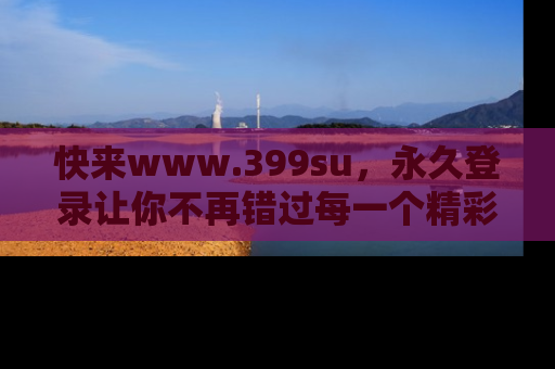 快来www.399su，永久登录让你不再错过每一个精彩的吃瓜瞬间！