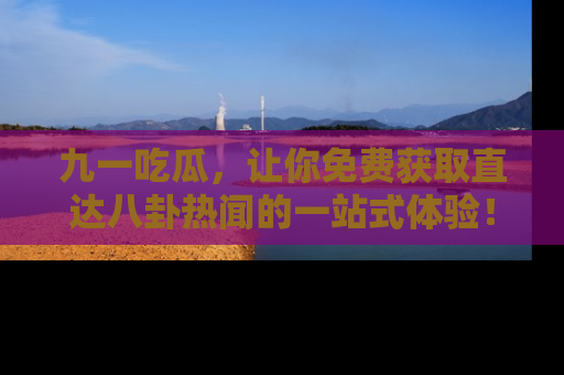 九一吃瓜，让你免费获取直达八卦热闻的一站式体验！