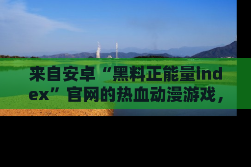来自安卓“黑料正能量index”官网的热血动漫游戏，聚焦黑料与正能量的精彩时刻