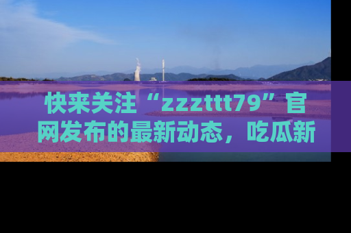 快来关注“zzzttt79”官网发布的最新动态，吃瓜新闻一手掌握，精彩不停！