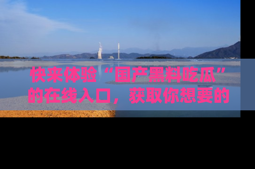 快来体验“国产黑料吃瓜”的在线入口，获取你想要的所有独家黑料！