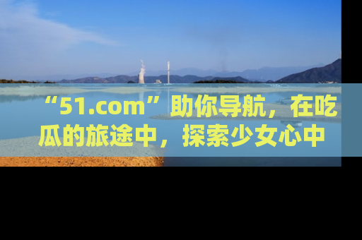 “51.com”助你导航,在吃瓜的旅途中,探索少女心中的小秘密喔!