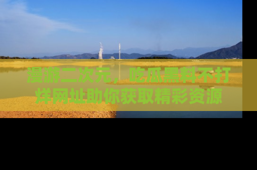 漫游二次元，吃瓜黑料不打烊网址助你获取精彩资源