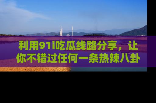 利用91i吃瓜线路分享，让你不错过任何一条热辣八卦新闻